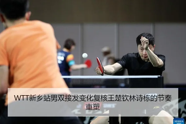 WTT新乡站男双接发变化复核王楚钦林诗栋的节奏重塑