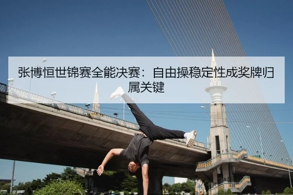 张博恒世锦赛全能决赛：自由操稳定性成奖牌归属关键